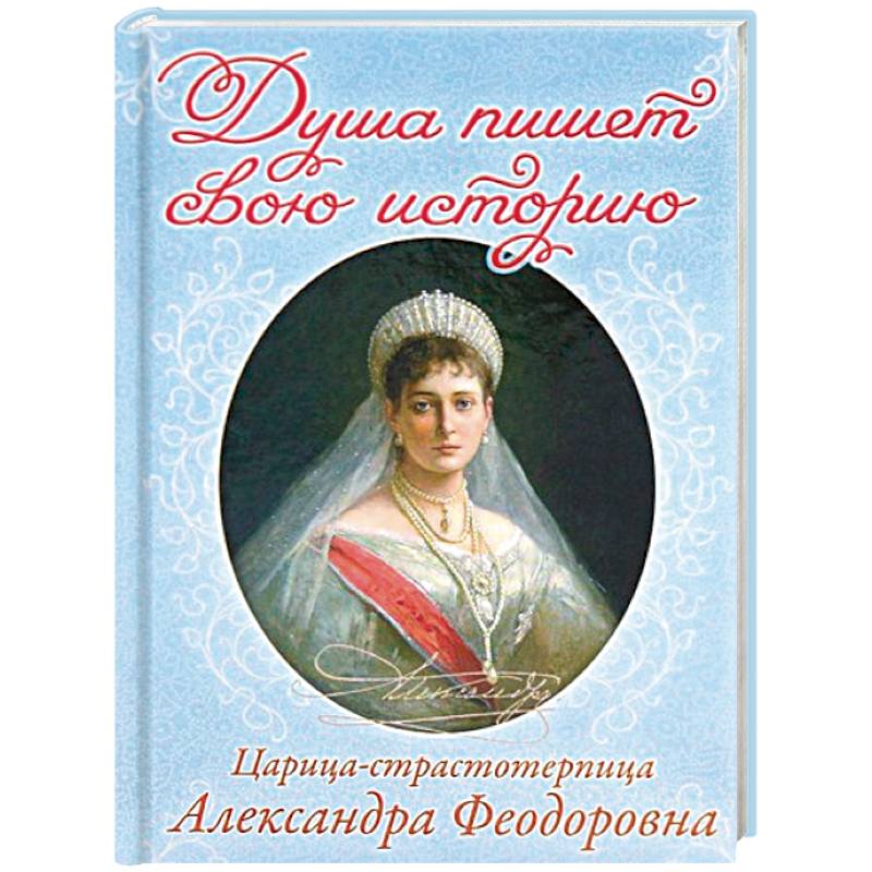Душа пишет свою историю. Царица-страстотерпица Александра Федоровна Душа пишет свою историю. Царица-страстотерпица Александра Федоровна