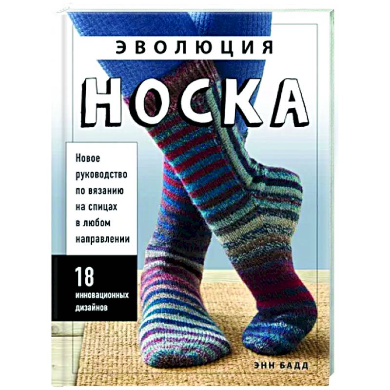 Эволюция носка. Новое руководство по вязанию на спицах в любом направлении. 18 инновационных дизайнов Эволюция носка. Новое руководство по вязанию на спицах в любом направлении. 18 инновационных дизайнов