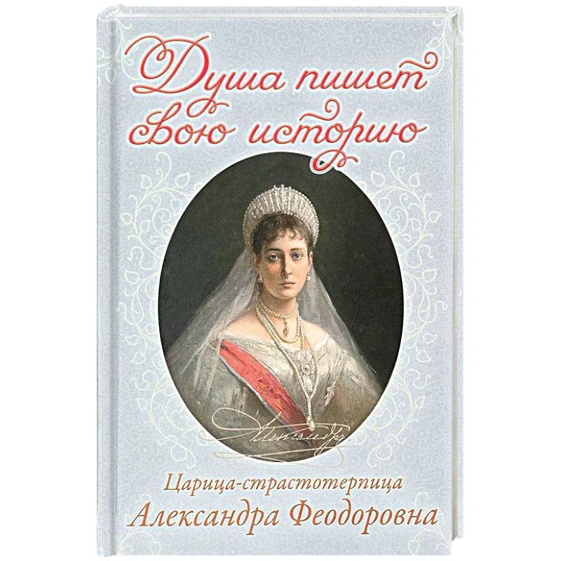 Душа пишет свою историю. Царица-страстотерпица Александра Феодоровна Душа пишет свою историю. Царица-страстотерпица Александра Феодоровна