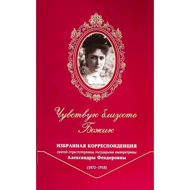 Чувствую близость Божию. Избранная корреспонденция святой страстотерпицы государыни императрицы Александры Феодоровны (1872 -1918)