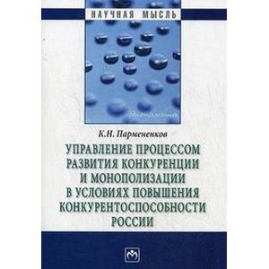 Управление процессом развития конкуренции и монополизации в условиях повышения конкурентоспособности России: монография