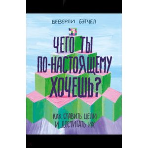 Чего ты по-настоящему хочешь? Как ставить цели и достигать их Чего ты по-настоящему хочешь? Как ставить цели и достигать их