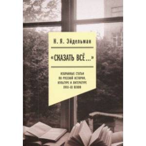 «Сказать все…». Избранные статьи по русской истории, культуре и литературе XVIII–XX веков