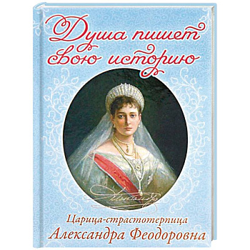 Душа пишет свою историю. Царица-страстотерпица Александра Федоровна Душа пишет свою историю. Царица-страстотерпица Александра Федоровна