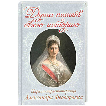 Душа пишет свою историю. Царица-страстотерпица Александра Феодоровна Душа пишет свою историю. Царица-страстотерпица Александра Феодоровна