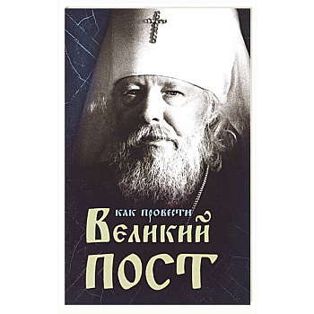 Как провести Великий Пост. Практические советы, выбранные из сочинений митрополита Иоанна Как провести Великий Пост. Практические советы, выбранные из сочинений митрополита Иоанна