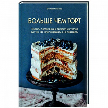 Больше чем торт. Рецепты потрясающих бисквитных тортов для тех, кто хочет создавать, а не повторять