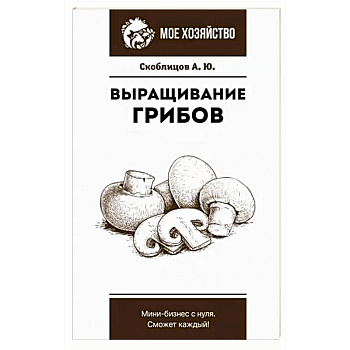 Выращивание грибов. Мини-бизнес с нуля Выращивание грибов. Мини-бизнес с нуля