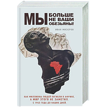 Мы больше не ваши обезьяны! Как миллионы людей погибли в Африке, а мир этого не заметил. С 1945 года до наших дней